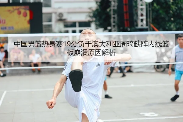 中国男篮热身赛19分负于澳大利亚周琦缺阵内线篮板崩溃原因解析